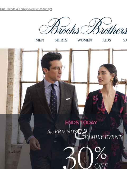 Our Friends & Family event ends tonight View in web browser Brooks Brothers MEN SHIRTS WOMEN KIDS SALE Ends Today. Friends and Family. 30% OFF SITEWIDE** Shop Men Shop Women the Friends and Family