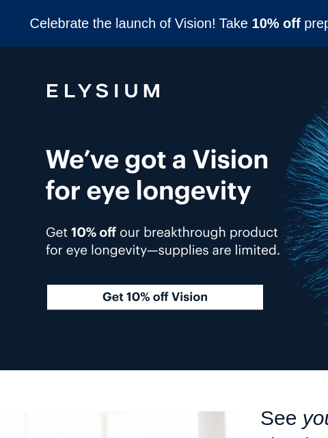 10% off prepaid plans. Celebrate the launch of Vision! Take 10% off prepaid plans with code VISION10. ELYSIUM | We've got a Vision for eye longevity | Get 10% off Vision ELYSIUM | We've got a