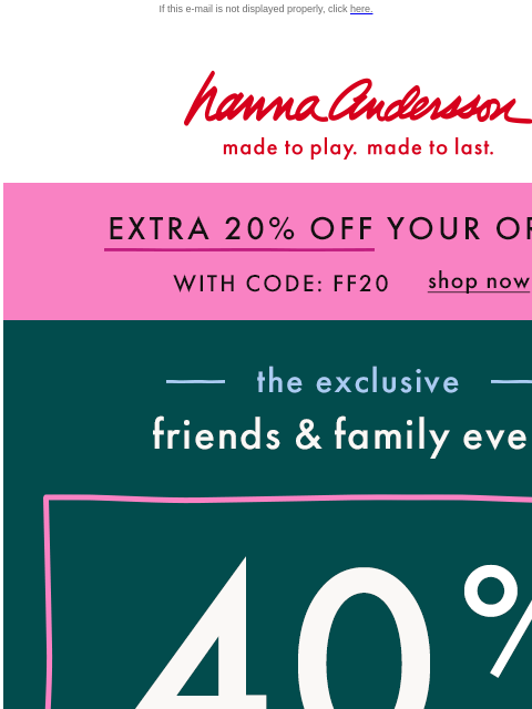 Save on holiday PJs, dresses & more! If this e-mail is not displayed properly, click here. Hanna Andersson | made to play. made to last. EXTRA 20% OFF YOUR ORDER With Code FF20 | shop now —— the