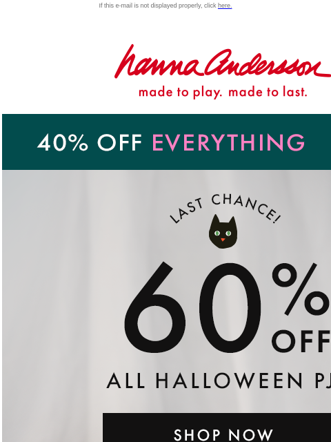 Order now & get them in time for Halloween! If this e-mail is not displayed properly, click here. Hanna Andersson | made to play. made to last. 40% OFF EVERYTHING | shop now LAST CHANCE! 60% OFF