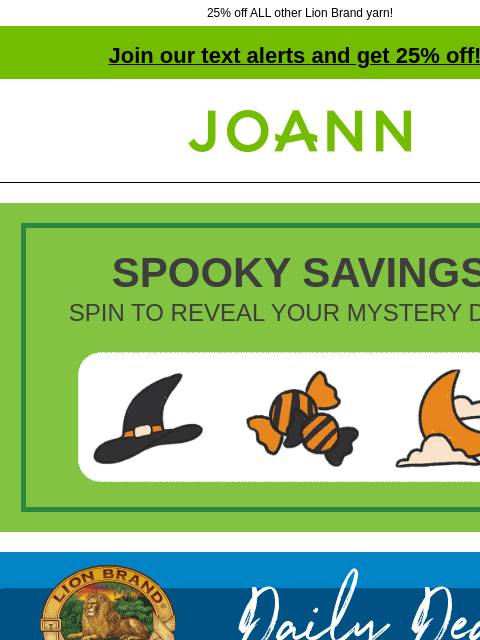 25% off ALL other Lion Brand yarn! Join our text alerts and get 25% off! † Joann.com® SPOOKY SAVINGS SPIN TO REVEAL YOUR MYSTERY DEAL Joann Lion Brand Daily Deal. 24/7 Cotton & 24/7 Cotton DK Today