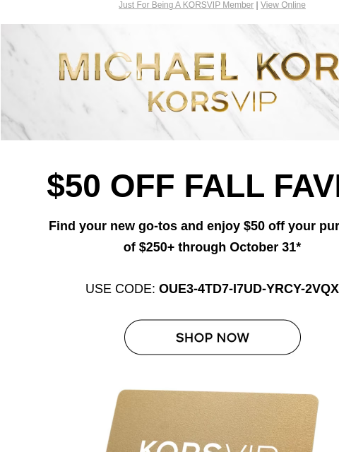 Just For Being A KORSVIP Member | View Online Michael Kors $50 OFF FALL FAVES Find your new go-tos and enjoy $50 off your purchase of $250+ through October 31* USE CODE: OUE3-4TD7-I7UD-YRCY-2VQX SHOP