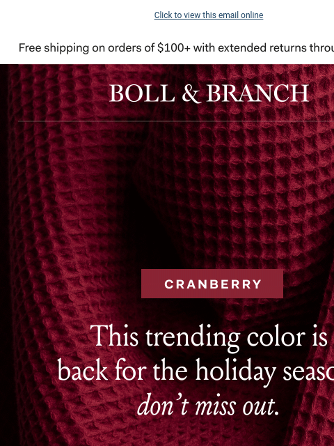 Plus, 15% off holiday's most-loved gifts Click to view this email online BOLL & BRANCH CRANBERRY This trending color is back for the holiday season, don't miss out. SHOP NOW Just For You 15