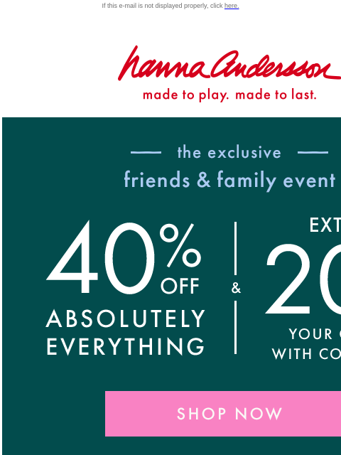 Save on Friends & Family best-sellers! If this e-mail is not displayed properly, click here. Hanna Andersson | made to play. made to last. the friends & family event — 40% OFF ABSOLUTELY