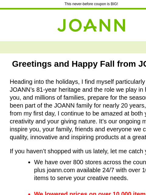 This never-before coupon is BIG! Joann.com® Greetings and Happy Fall from JOANN, Heading into the holidays, I find myself particularly proud of JOANN's 81-year heritage and the role we play in