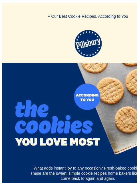 + Our Best Cookie Recipes, According to You Pillsbury Logo The cookies you love the most according to you. Tray of peanut butter cookies. What adds instant joy to any occasion? Fresh-baked cookies!