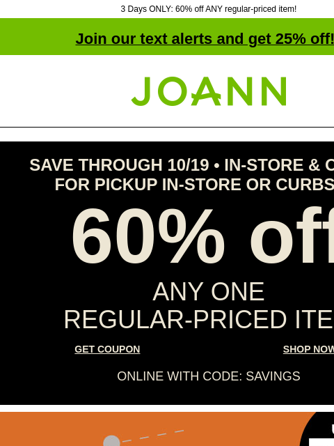 3 Days ONLY: 60% off ANY regular-priced item! Join our text alerts and get 25% off! † Joann.com® SAVE THROUGH 10/19 • IN-STORE & ONLINE FOR PICKUP IN-STORE OR CURBSIDE 60% off ANY ONE REGULAR‑