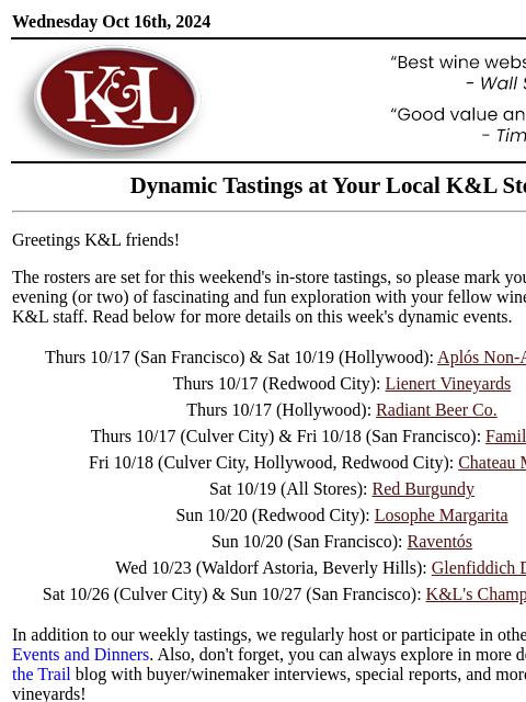 Sip, swirl, and explore at your local K&L... Wednesday Oct 16th, 2024 View in Browser KL-emailheader.gif Dynamic Tastings at Your Local K&L Store Greetings K&L friends! The rosters are set