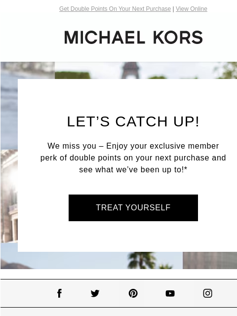 Get Double Points On Your Next Purchase | View Online MICHAEL KORS LET'S CATCH UP! We miss you – Enjoy your exclusive member perk of double points on your next purchase and see what we've been