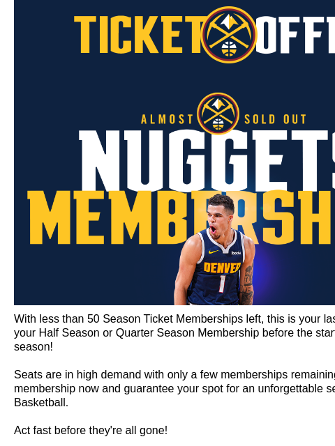 Last Call for Season Ticket Membership Denver Nuggets Ticket Offers Less Than 50 Partial Plans Remaining! With less than 50 Season Ticket Memberships left, this is your last chance to lock in your Half