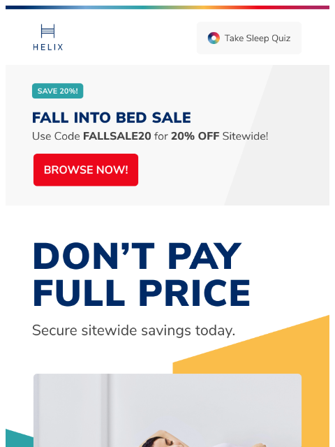 That's right. Enjoy 20% off your entire order during the Fall Into Bed Sale. Shop today! This email was sent to brands.news.subscription@gmail.com by Helix. 30 Irving Pl Fl 9, New York, NY 10003