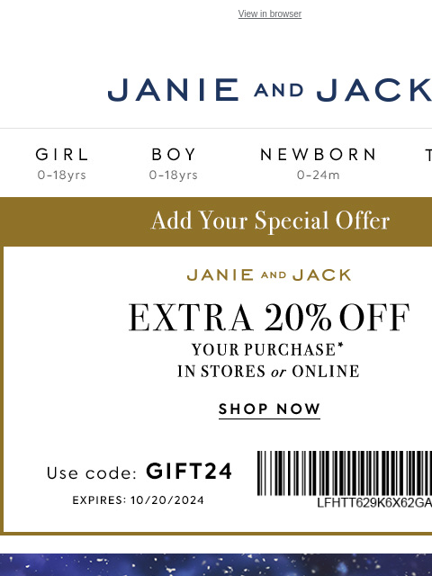 For an additional 20% off. View in browser Stores Janie and Jack Girl Boy Newborn Tween Janie and Jack Girl Boy Newborn Tween 20% off your purchase Girl Boy Newborn Girl Newborn Boy Accessories Sale