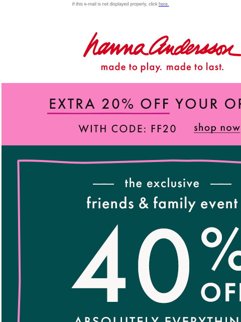 Shop Friends & Family now! If this e-mail is not displayed properly, click here. Hanna Andersson | made to play. made to last. EXTRA 20% OFF YOUR ORDER With Code FF20 | shop now —— the exclusive ——