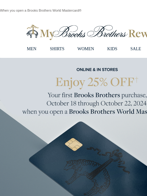 When you open a Brooks Brothers World Mastercard® View in web browser My Brooks Brothers Rewards MEN SHIRTS WOMEN KIDS SALE | LOGIN Online & In Stores. Enjoy 25% Off your first purchase, October 18