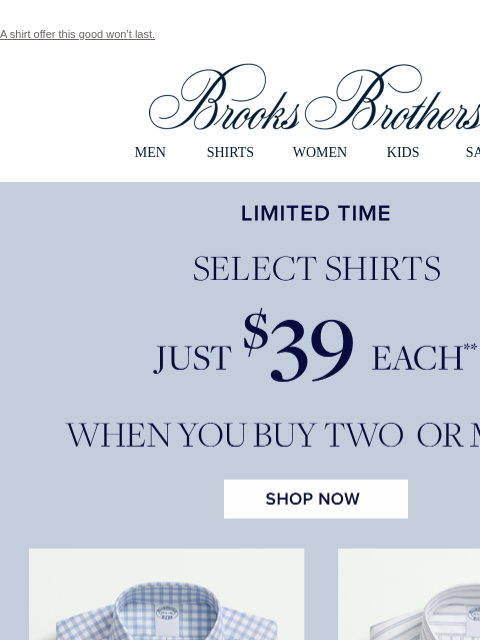 A shirt offer this good won't last. View in web browser Brooks Brothers MEN SHIRTS WOMEN KIDS SALE Limited Time. Select Shirts Just $39 Each** When You Buy Two or More. Shop Now MEN › SHIRTS ›