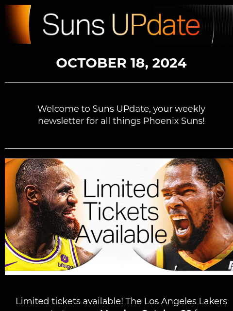 Suns UpDate OCTOBER 18, 2024 Welcome to Suns UPdate, your weekly newsletter for all things Phoenix Suns! Limited tickets available! The Los Angeles Lakers come to town on Monday, October 28 for an