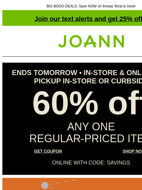 BIG BOGO DEALS: Save NOW on thread, floral & more! Join our text alerts and get 25% off! † Joann.com® ENDS TOMORROW • IN-STORE & ONLINE FOR PICKUP IN-STORE OR CURBSIDE 60% off ANY ONE REGULAR‑