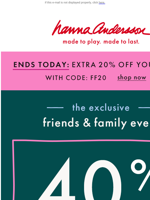 DON'T WAIT! Friends & Family is almost gone... If this e-mail is not displayed properly, click here. Hanna Andersson | made to play. made to last. ENDS TODAY: EXTRA 20% OFF YOUR ORDER With Code