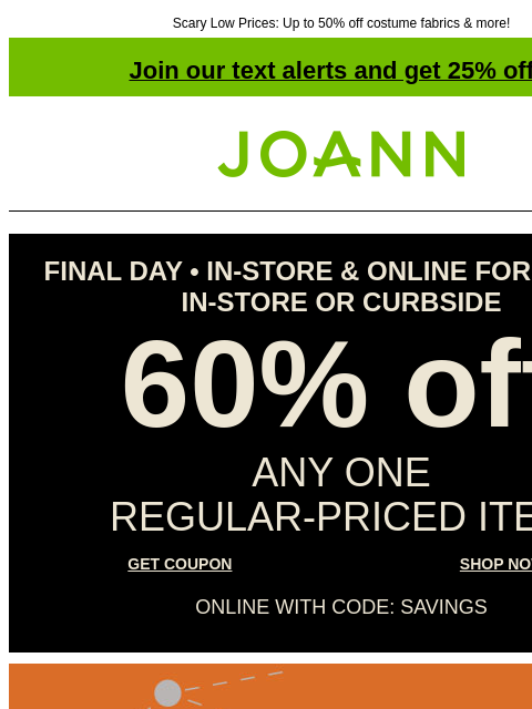 Scary Low Prices: Up to 50% off costume fabrics & more! Join our text alerts and get 25% off! † Joann.com® FINAL DAY • IN-STORE & ONLINE FOR PICKUP IN-STORE OR CURBSIDE 60% off ANY ONE REGULAR‑