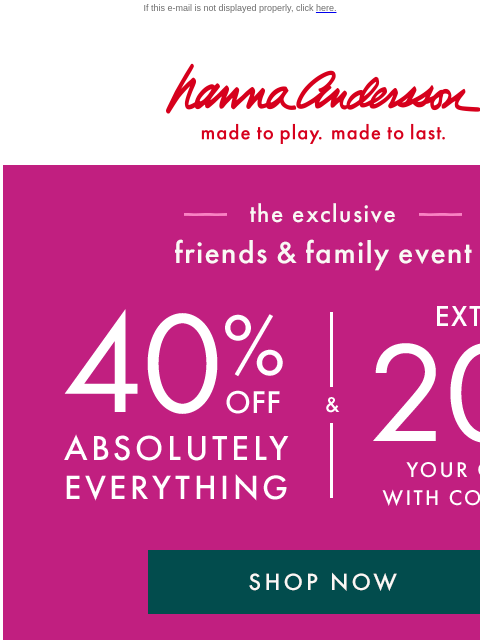 On top of up to 40% off EVERYTHING If this e-mail is not displayed properly, click here. Hanna Andersson | made to play. made to last. —— the exclusive —— friends & family event | 40% OFF