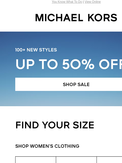 You Know What To Do | View Online MICHAEL KORS 100+ NEW STYLES UP TO 50% OFF* SHOP SALE FIND YOUR SIZE SHOP WOMENS CLOTHING XS S M L XL XXL SHOP MENS CLOTHING XS S M L XL XXL IMAGE shop now Enjoy Free