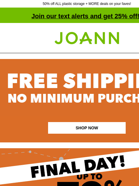 50% off ALL plastic storage + MORE deals on your faves! Join our text alerts and get 25% off! † Joann.com® SHOP NOW Dark Friday Deals. Like Black Friday only creepier. Up to 70% off. SHOP NOW ENTIRE