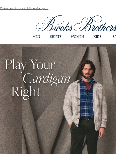 Comfort meets style in fall's perfect piece View in web browser Brooks Brothers MEN SHIRTS WOMEN KIDS SALE Play Your Cardigan Right. To ace your look, layer it over a classic sport shirt or T-shirt