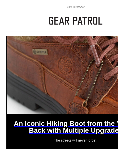 The streets will never forget. View in Browser An Iconic Hiking Boot from the '90s Is Back with Multiple Upgrades An Iconic Hiking Boot from the '90s Is Back with Multiple Upgrades The streets