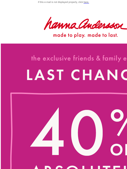 Friends & Family ENDS TODAY! If this e-mail is not displayed properly, click here. Hanna Andersson | made to play. made to last. the exclusive friends & family event —— LAST CHANCE! 40% OFF