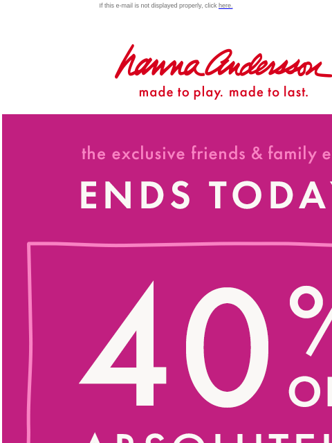 Last chance to shop Friends & Family If this e-mail is not displayed properly, click here. Hanna Andersson | made to play. made to last. the exclusive friends & family event —— ENDS TODAY! 40%