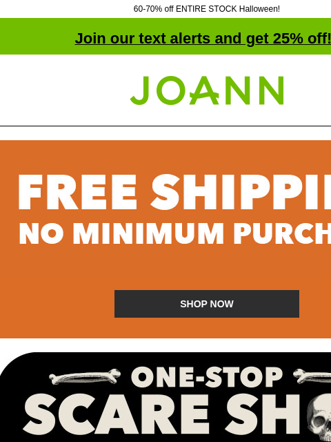 60-70% off ENTIRE STOCK Halloween! Join our text alerts and get 25% off! † Joann.com® Free shipping. No minimum purchase. SHOP NOW Your one-stop scare shop. Here for the boos. Starting at $1.60. SHOP