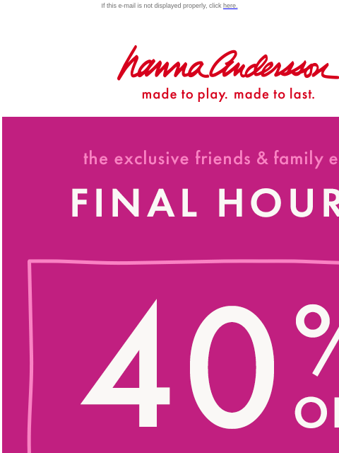 We don't want you to miss Friends & Family! If this e-mail is not displayed properly, click here. Hanna Andersson | made to play. made to last. the exclusive friends & family event —— FINAL