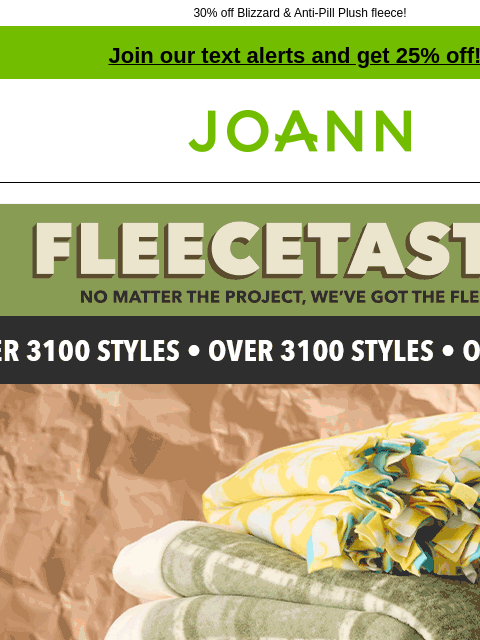 30% off Blizzard & Anti-Pill Plush fleece! Join our text alerts and get 25% off! † Joann.com® Fleecetastic. No matter the project, we've got the fleece! Over 3100 styles! Up to 40% off. Fleece