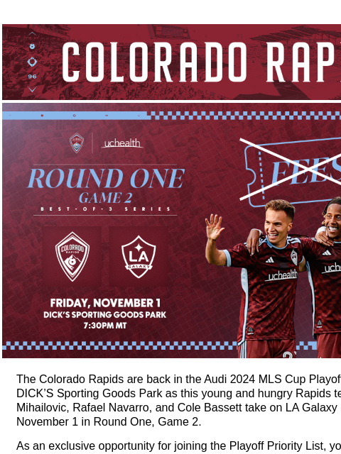 Be There for the Playoffs FEE FREE for a Limited Time. CR_Header_600x100.jpg No fees! The Colorado Rapids are back in the Audi 2024 MLS Cup Playoffs! Be there at DICK'S Sporting Goods Park as this