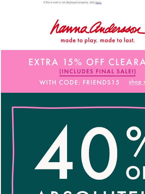 40% off + EXTRA 15% OFF CLEARANCE If this e-mail is not displayed properly, click here. Hanna Andersson | made to play. made to last. EXTRA 15% OFF CLEARANCE (INCLUDES FINAL SALE!) With Code: FRIENDS15