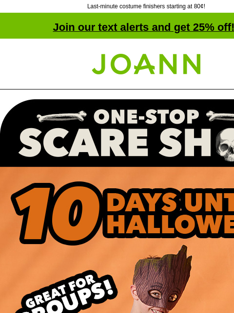 Last-minute costume finishers starting at 80¢! Join our text alerts and get 25% off! † Joann.com® One-stop scare shop. Great for Groups. Now Sew! 10 Days Until Halloween GET PROJECT LAST MINUTE