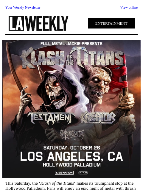 Your Weekly Newsletter View online ENTERTAINMENT This Saturday, the 'Klash of the Titans' makes its triumphant stop at the Hollywood Palladium. Fans will enjoy an epic night of metal with