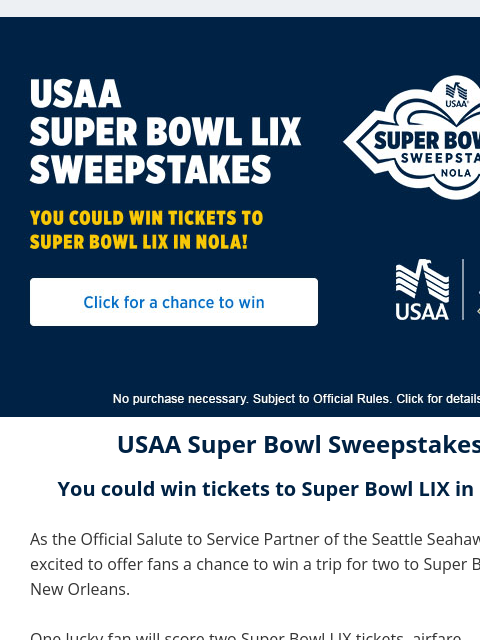 Enter for a chance to see the Big Game in the Big Easy. View in Browser USAA Super Bowl Sweepstakes You could win tickets to Super Bowl LIX in NOLA! As the Official Salute to Service Partner of the