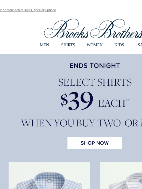 2 or more select shirts, specially priced View in web browser Brooks Brothers MEN SHIRTS WOMEN KIDS SALE Ends Today Select Shirts $39 Each When You Buy Two Or More Shop Now MEN › SHIRTS › WOMEN › KIDS