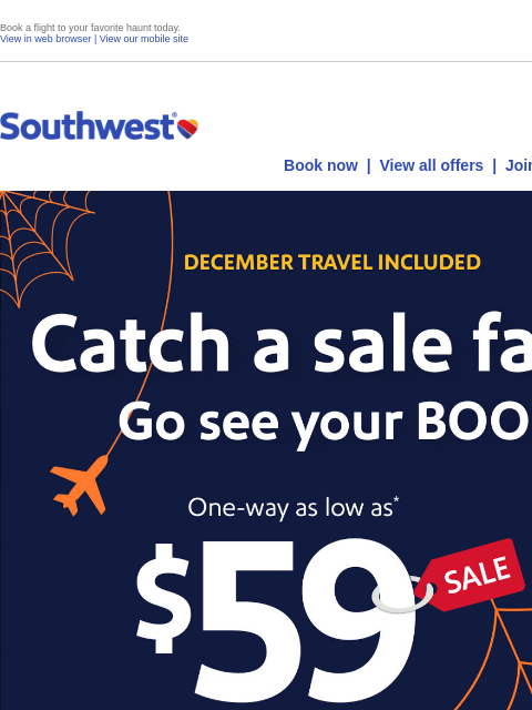 Book a flight to your favorite haunt today. View in web browser | View our mobile site Log in | Enroll Southwest October 22 Book now | View all offers | Join Rapid Rewards® DECEMBER TRAVEL INCLUDED.