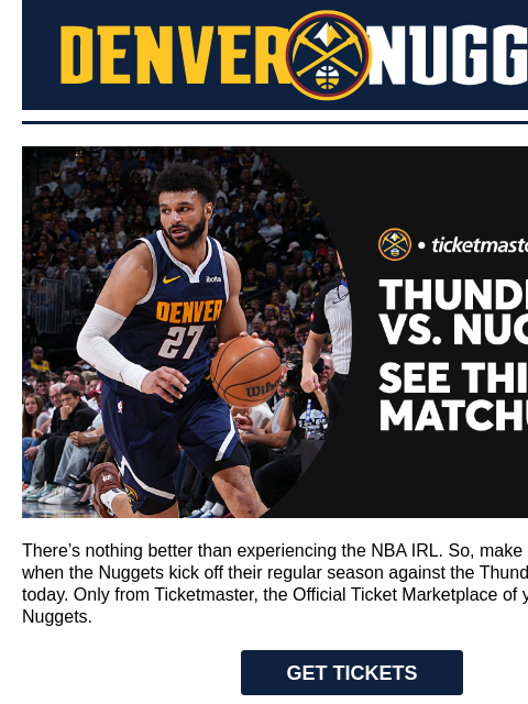 Denver Nuggets Denver Nuggets x Ticketmaster There's nothing better than experiencing the NBA IRL. So, make sure you're there when the Nuggets kick off their regular season against the Thunder