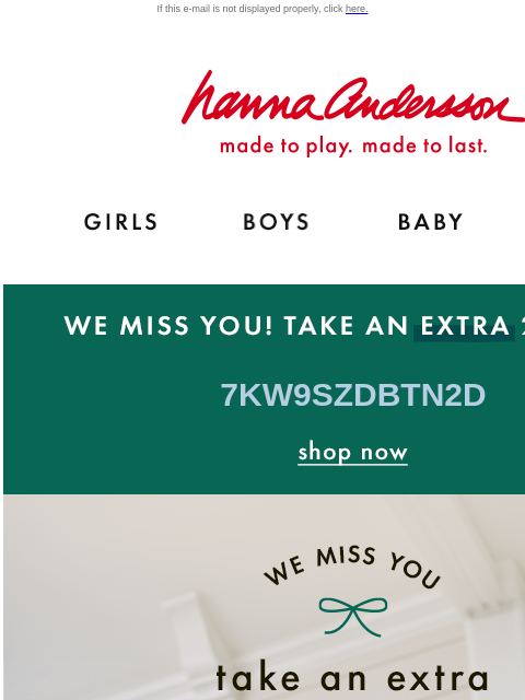 Just in time for the holidays… If this e-mail is not displayed properly, click here. Hanna Andersson | made to play. made to last. GIRLS BOYS BABY NEW ARRIVALS WE MISS YOU! TAKE AN EXTRA 20% OFF