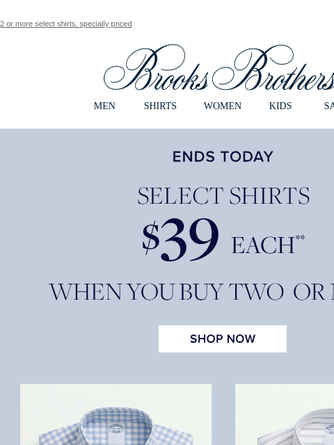 2 or more select shirts, specially priced View in web browser Brooks Brothers MEN SHIRTS WOMEN KIDS SALE Ends Today Select Shirts $39 Each When You Buy Two Or More Shop Now MEN › SHIRTS › WOMEN › KIDS