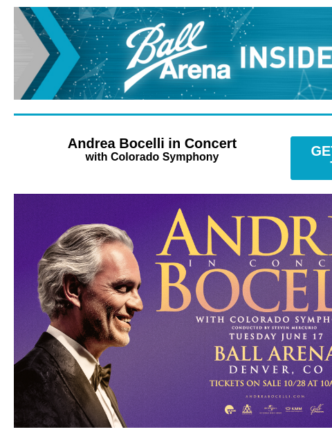 Unlock up to 20% Off on Disney On Ice tickets! Ball Arena Insiders Andrea Bocelli in Concert with Colorado Symphony GET PRESALE TICKETS Andrea Bocelli Andrea Bocelli in Concert with Colorado Symphony