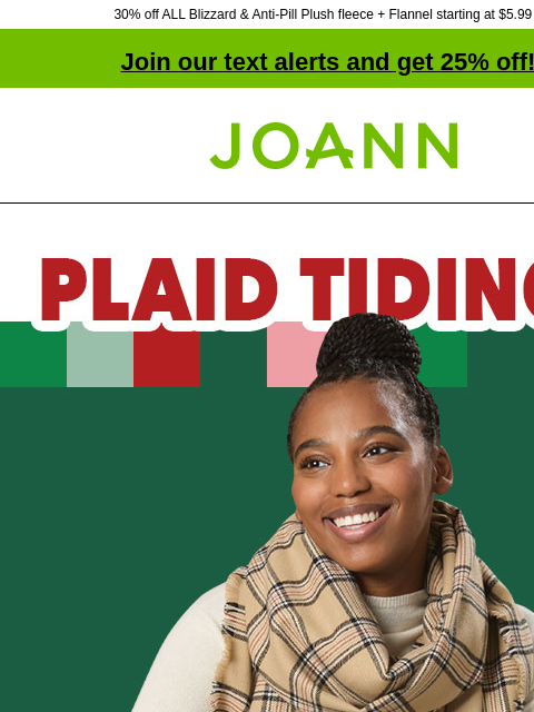 30% off ALL Blizzard & Anti-Pill Plush fleece + Flannel starting at $5.99 yd! Join our text alerts and get 25% off! † Joann.com® Plaid Tidings. Starting at $5.99 yard Fleece Starting at $9.09 yd