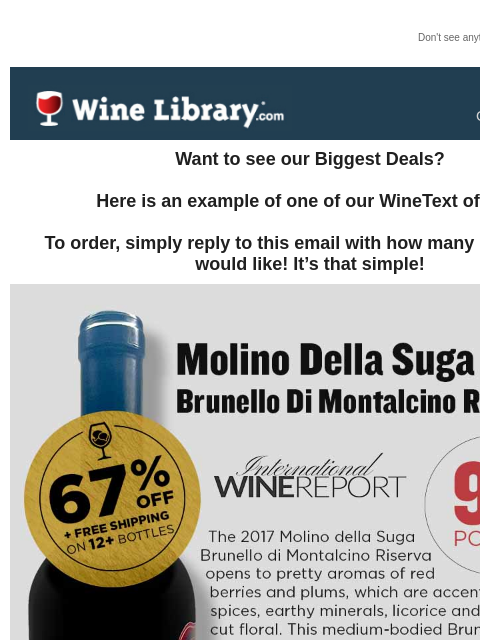 Don't see anything? Click here. Tuesday October 22, 2024 Want to see our Biggest Deals? Here is an example of one of our WineText offers! To order, simply reply to this email with how many bottles