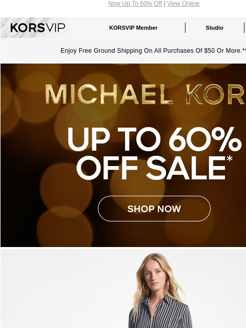 Now Up To 60% Off | View Online KORSVIP KORSVIP Member Studio Points: 100 Enjoy Free Ground Shipping On All Purchases Of $50 Or More.** MICHAEL KORS UP TO 60% OFF SALE* SHOP NOW IMAGE IMAGE SHOP NOW