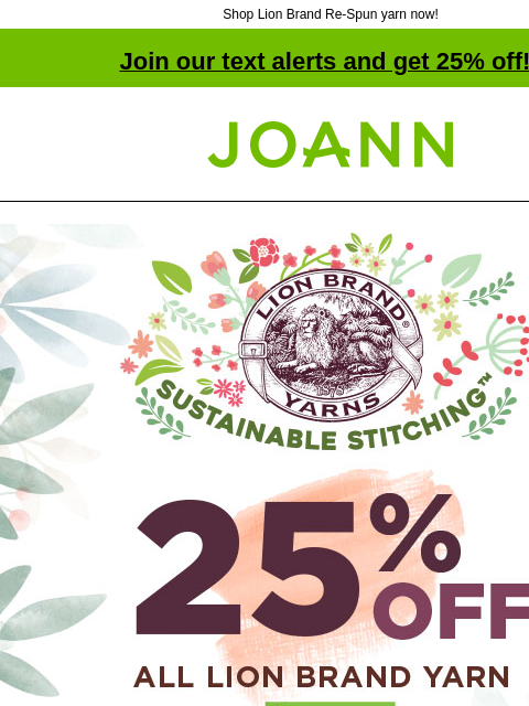 Shop Lion Brand Re-Spun yarn now! Join our text alerts and get 25% off! ‡ Joann.com® Lion Brand Yarns. Sustainable Stitching. 25% off All Lion Brand Yarn. Shop Now. Re-Spun Yarn. 100% post-consumer