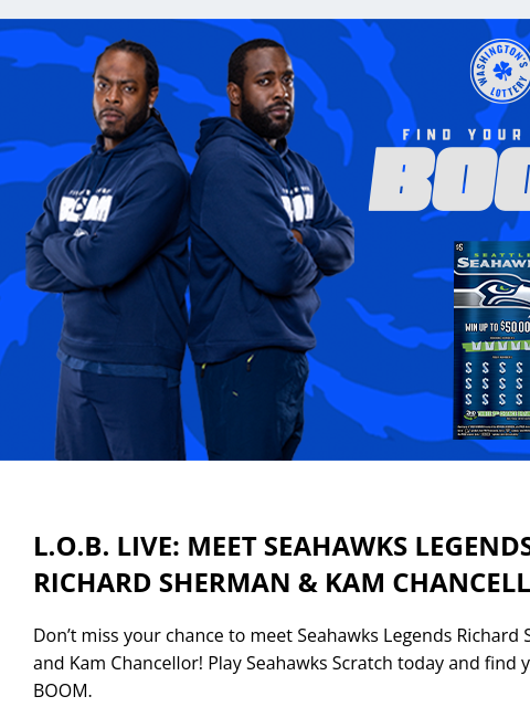 Play Seahawks Scratch today and find your inner BOOM. View in Browser LOB LIVE: MEET SEAHAWKS LEGENDS RICHARD SHERMAN & KAM CHANCELLOR! Don't miss your chance to meet Seahawks Legends Richard