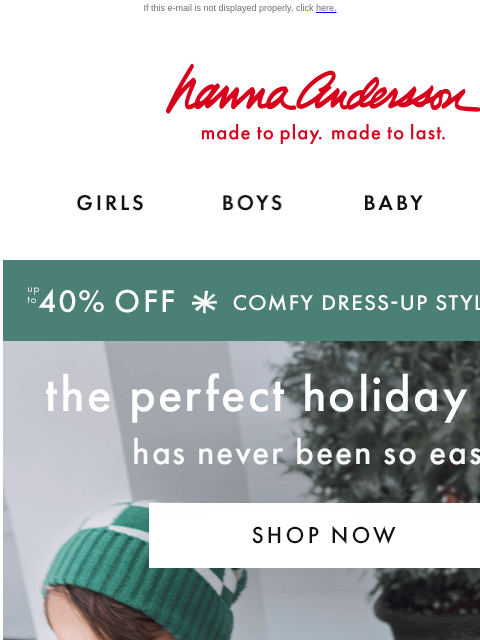 Plus, ALL PJs on sale from $25! If this e-mail is not displayed properly, click here. Hanna Andersson | made to play. made to last. GIRLS BOYS BABY NEW ARRIVALS up to 40% OFF *COMFY DRESS-UP STYLES* |